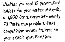 Whether you need 10 personalised tshirts for your mates stag-do, or 1,000 for a corporate event, 78 Plate can provide a fast competitive service tailored to your exact specifications.